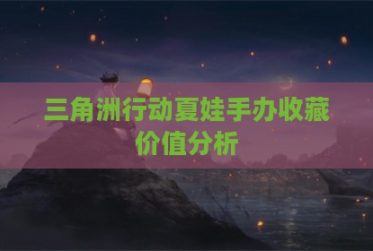 三角洲行动夏娃手办收藏价值分析